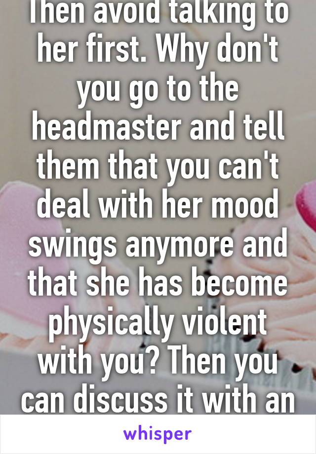 Then avoid talking to her first. Why don't you go to the headmaster and tell them that you can't deal with her mood swings anymore and that she has become physically violent with you? Then you can discuss it with an adult? 