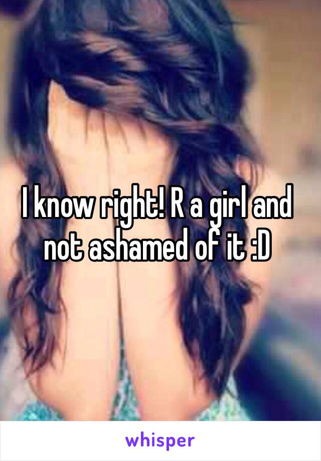 I know right! R a girl and not ashamed of it :D