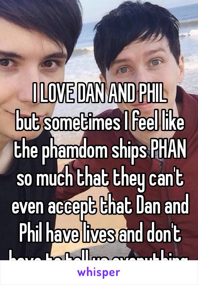 I LOVE DAN AND PHIL
but sometimes I feel like the phamdom ships PHAN so much that they can't even accept that Dan and Phil have lives and don't have to tell us everything.