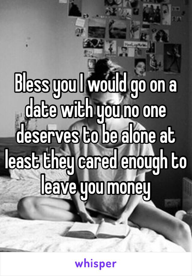 Bless you I would go on a date with you no one deserves to be alone at least they cared enough to leave you money 