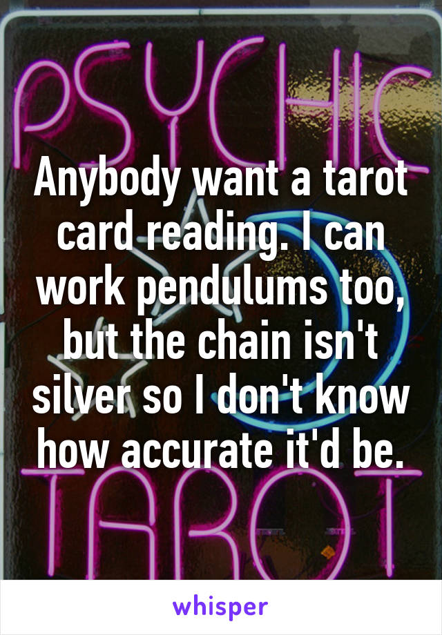 Anybody want a tarot card reading. I can work pendulums too, but the chain isn't silver so I don't know how accurate it'd be.