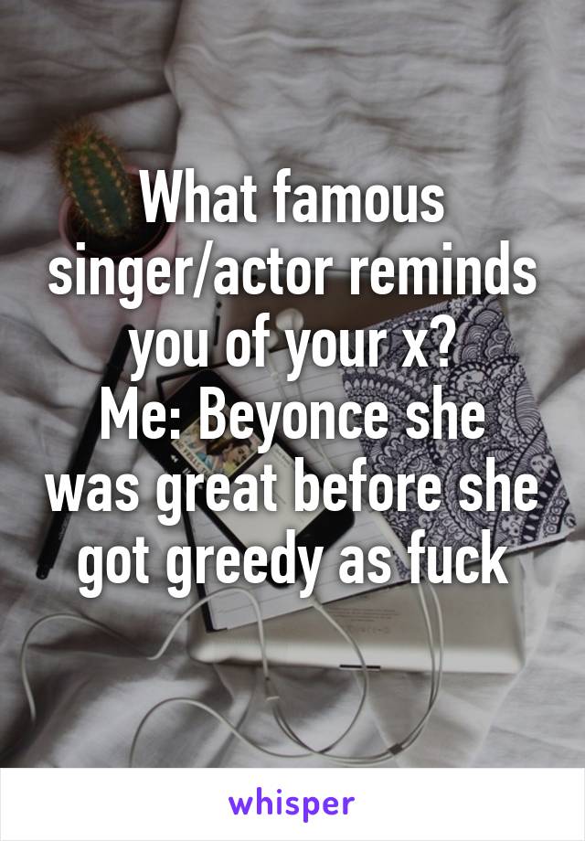 What famous singer/actor reminds you of your x?
Me: Beyonce she was great before she got greedy as fuck
