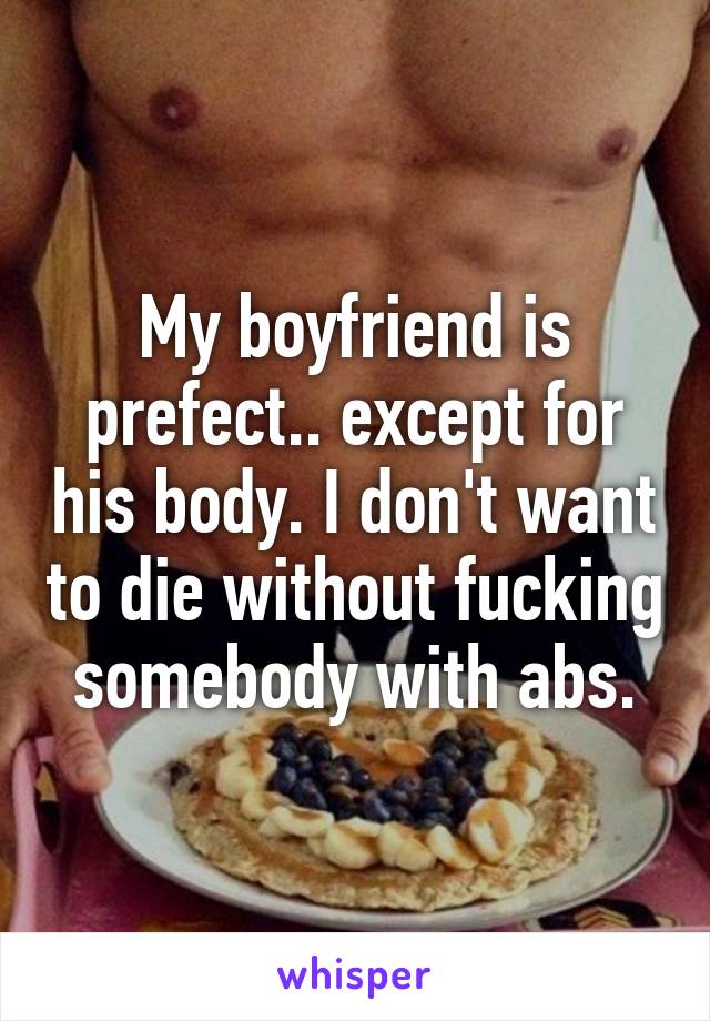 My boyfriend is prefect.. except for his body. I don't want to die without fucking somebody with abs.