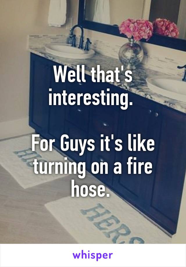 Well that's interesting. 

For Guys it's like turning on a fire hose. 