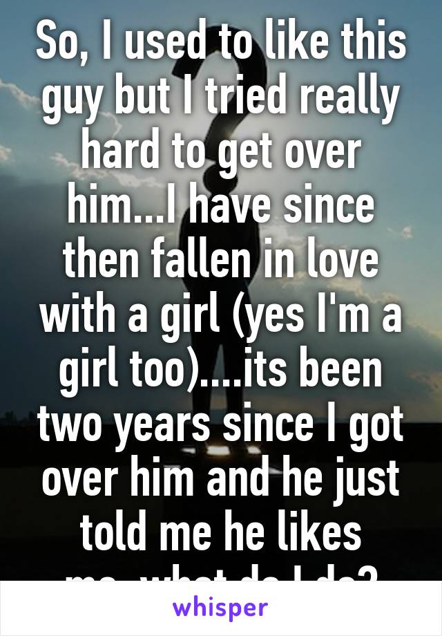 So, I used to like this guy but I tried really hard to get over him...I have since then fallen in love with a girl (yes I'm a girl too)....its been two years since I got over him and he just told me he likes me..what do I do?