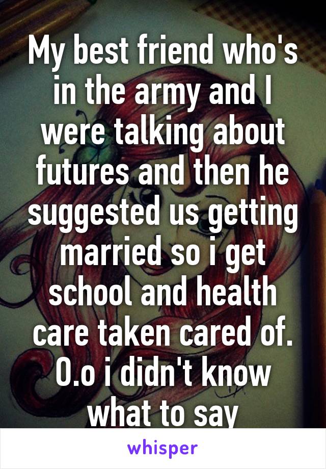 My best friend who's in the army and I were talking about futures and then he suggested us getting married so i get school and health care taken cared of. O.o i didn't know what to say