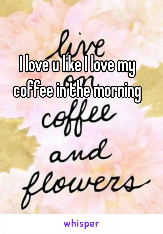 I love u like I love my coffee in the morning 