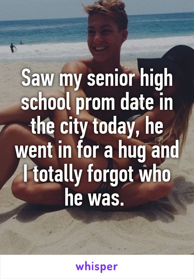 Saw my senior high school prom date in the city today, he went in for a hug and I totally forgot who he was. 