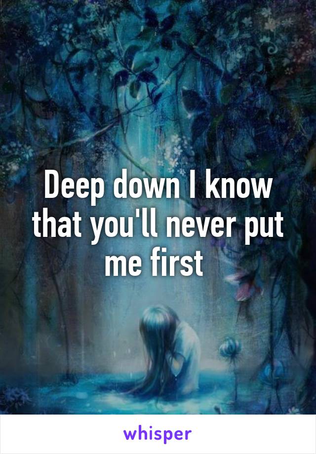 Deep down I know that you'll never put me first 