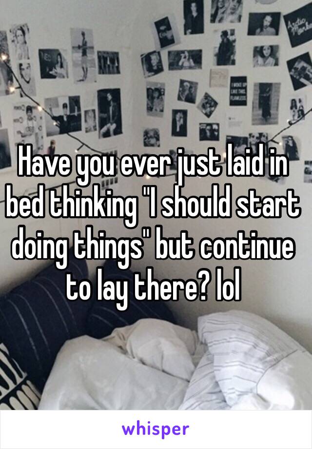 Have you ever just laid in bed thinking "I should start doing things" but continue to lay there? lol 