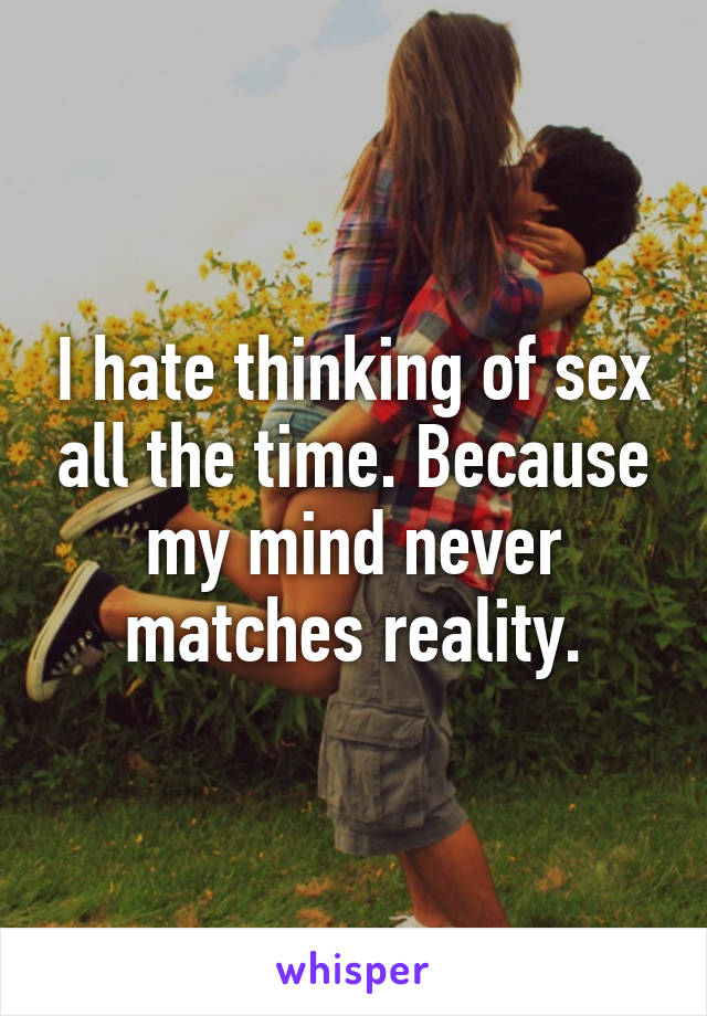 I hate thinking of sex all the time. Because my mind never matches reality.