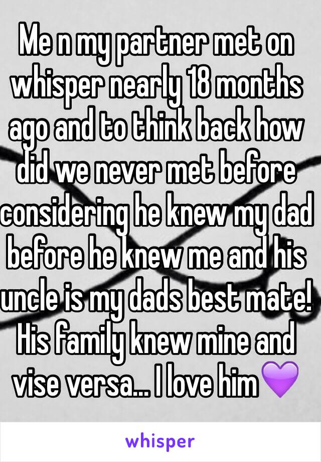 Me n my partner met on whisper nearly 18 months ago and to think back how did we never met before considering he knew my dad before he knew me and his uncle is my dads best mate! 
His family knew mine and vise versa... I love him💜