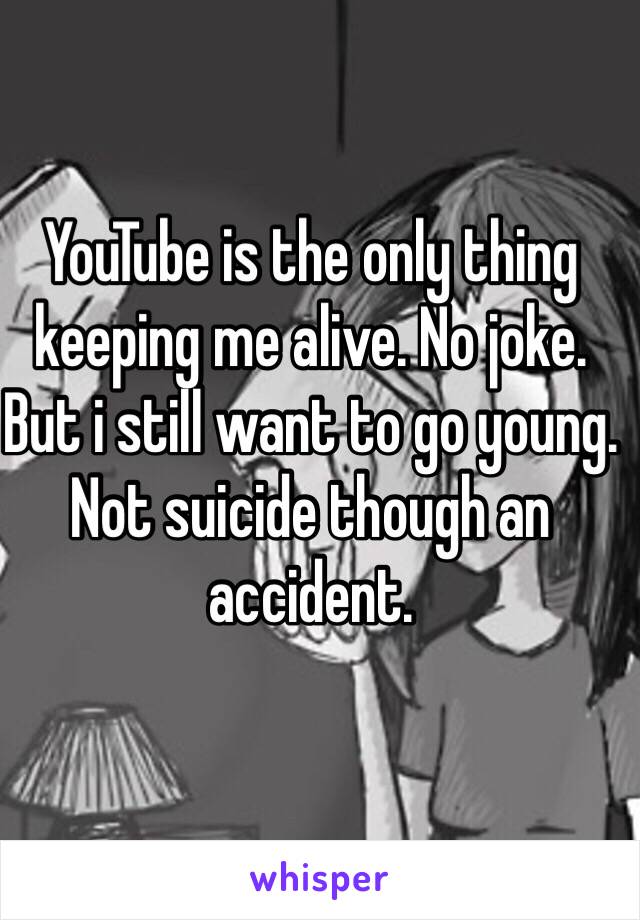 YouTube is the only thing keeping me alive. No joke. But i still want to go young. Not suicide though an accident.