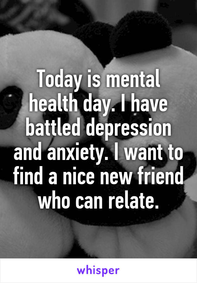 Today is mental health day. I have battled depression and anxiety. I want to find a nice new friend who can relate.