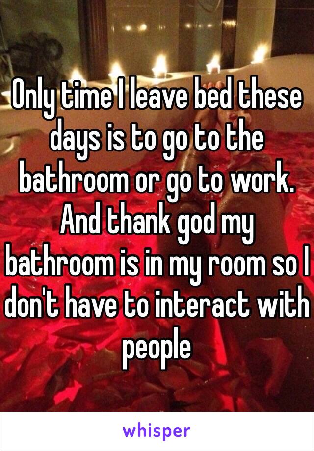 Only time I leave bed these days is to go to the bathroom or go to work. And thank god my bathroom is in my room so I don't have to interact with people 