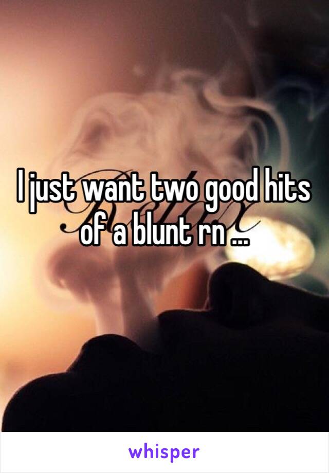 I just want two good hits of a blunt rn ... 
