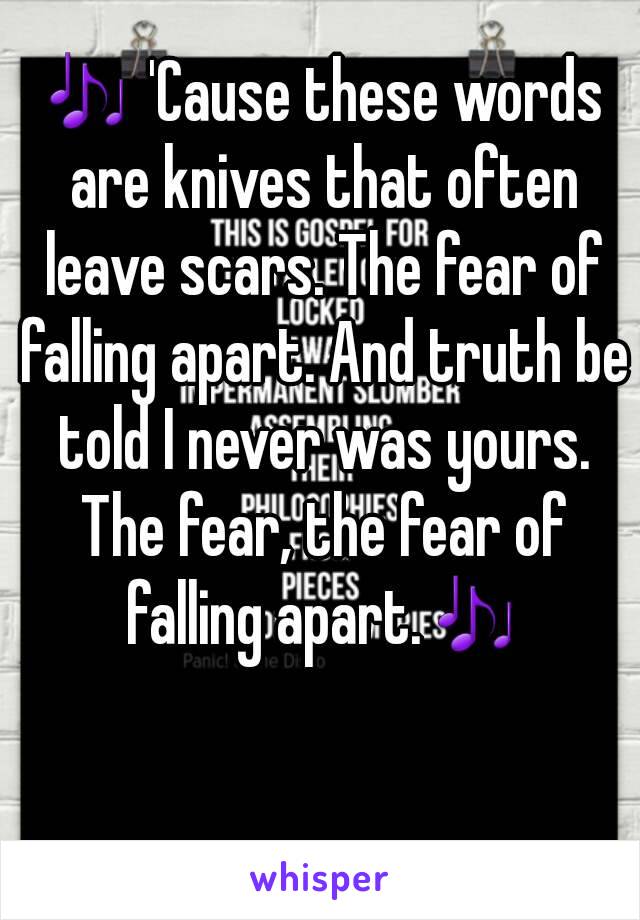 🎶 'Cause these words are knives that often leave scars. The fear of falling apart. And truth be told I never was yours. The fear, the fear of falling apart.🎶