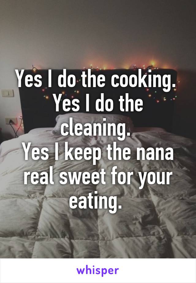 Yes I do the cooking. 
Yes I do the cleaning. 
Yes I keep the nana real sweet for your eating. 