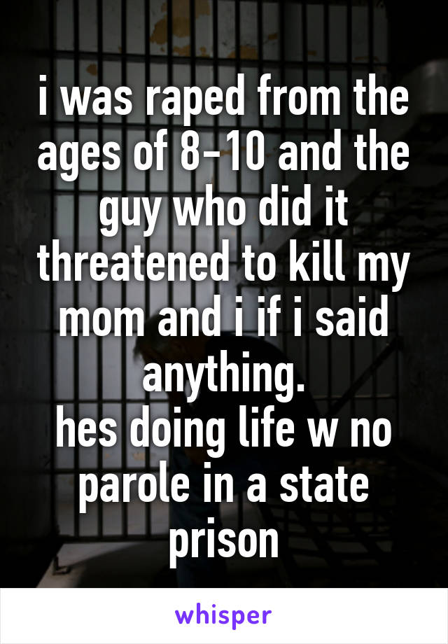 i was raped from the ages of 8-10 and the guy who did it threatened to kill my mom and i if i said anything.
hes doing life w no parole in a state prison