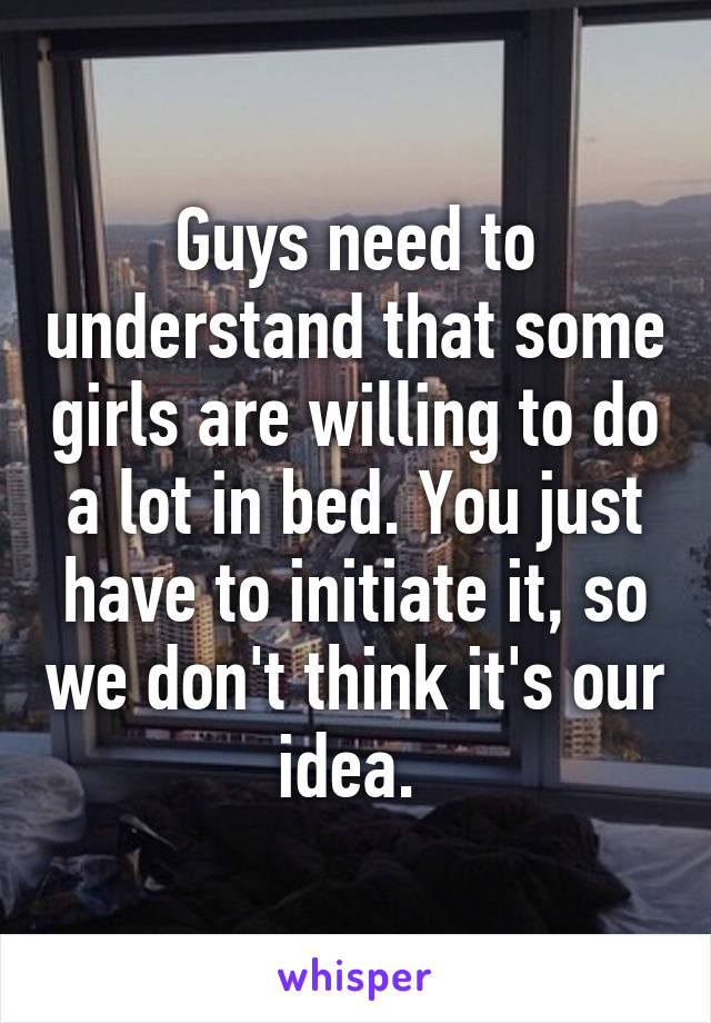 Guys need to understand that some girls are willing to do a lot in bed. You just have to initiate it, so we don't think it's our idea. 