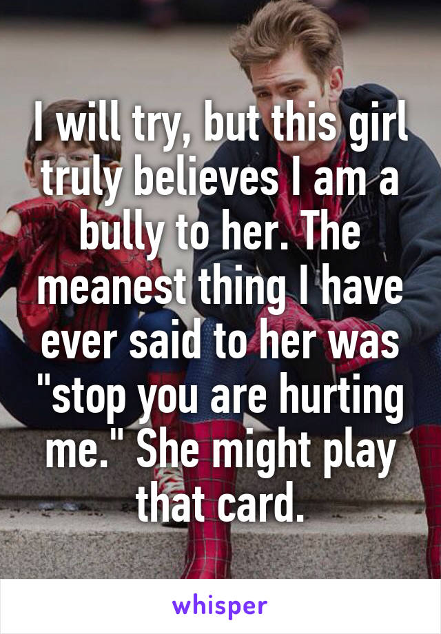 I will try, but this girl truly believes I am a bully to her. The meanest thing I have ever said to her was "stop you are hurting me." She might play that card.