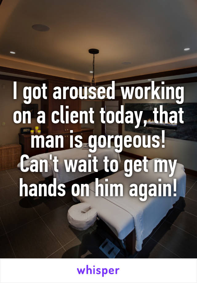 I got aroused working on a client today, that man is gorgeous! Can't wait to get my hands on him again!