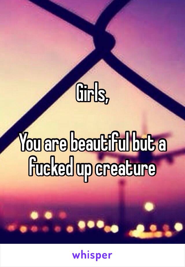 Girls,

You are beautiful but a fucked up creature