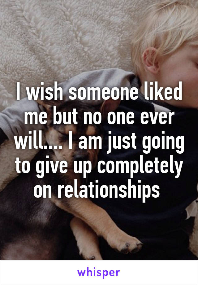 I wish someone liked me but no one ever will.... I am just going to give up completely on relationships 