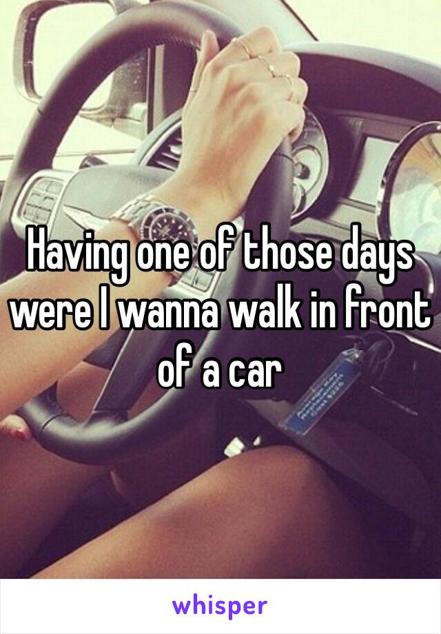 Having one of those days were I wanna walk in front of a car 