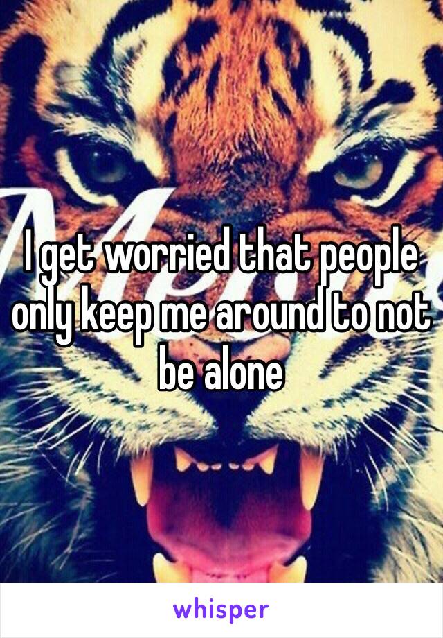 I get worried that people only keep me around to not be alone 