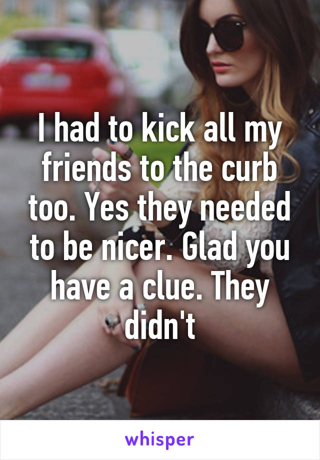 I had to kick all my friends to the curb too. Yes they needed to be nicer. Glad you have a clue. They didn't