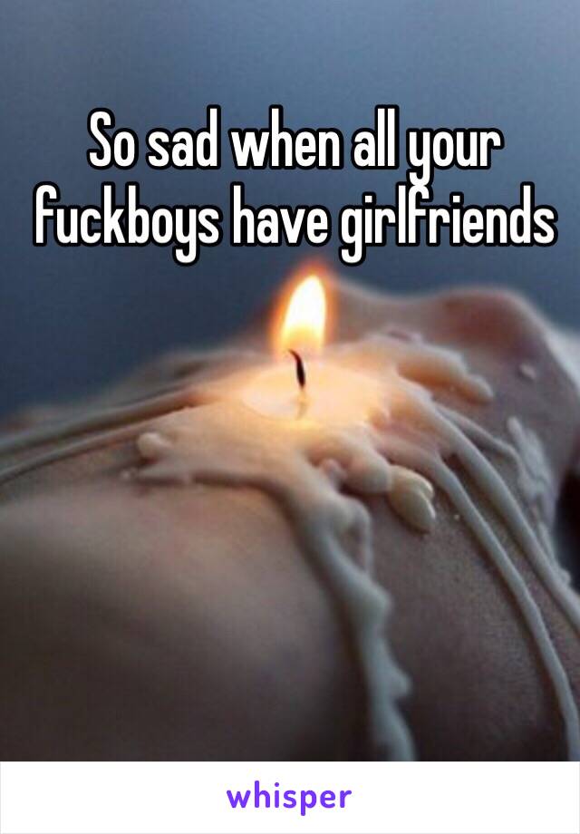 So sad when all your fuckboys have girlfriends 