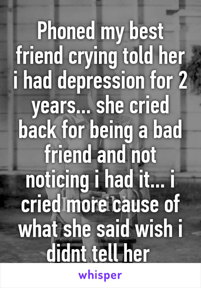 Phoned my best friend crying told her i had depression for 2 years... she cried back for being a bad friend and not noticing i had it... i cried more cause of what she said wish i didnt tell her 