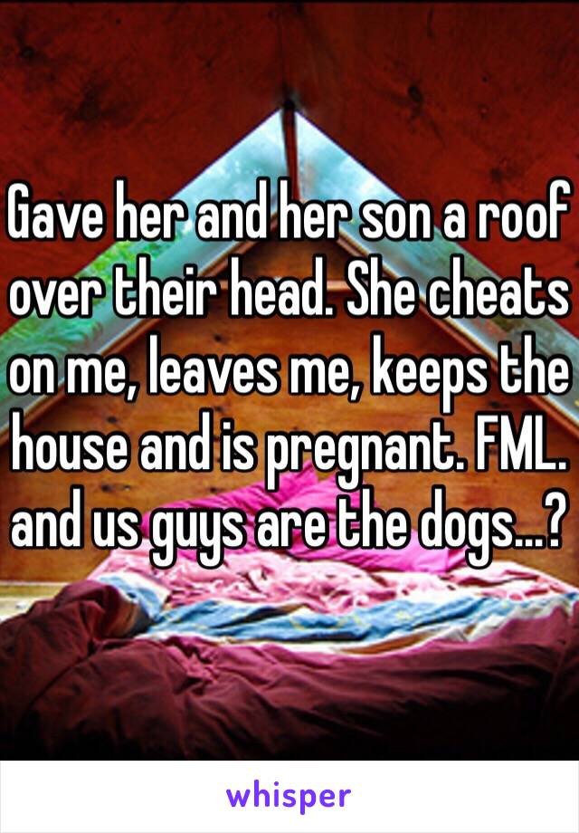 Gave her and her son a roof over their head. She cheats on me, leaves me, keeps the house and is pregnant. FML. and us guys are the dogs...?