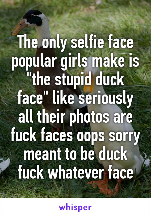 The only selfie face popular girls make is "the stupid duck face" like seriously all their photos are fuck faces oops sorry meant to be duck fuck whatever face