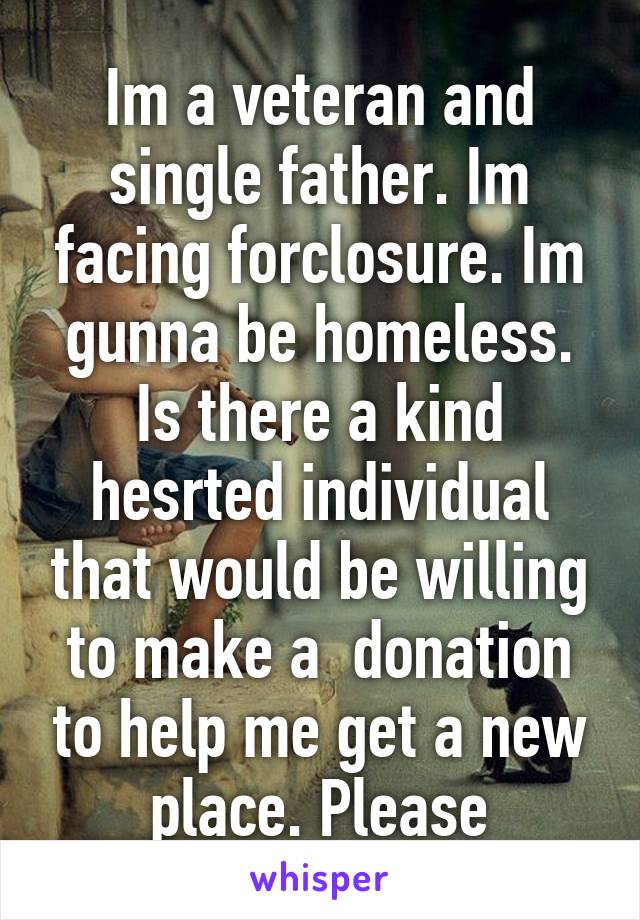 Im a veteran and single father. Im facing forclosure. Im gunna be homeless. Is there a kind hesrted individual that would be willing to make a  donation to help me get a new place. Please