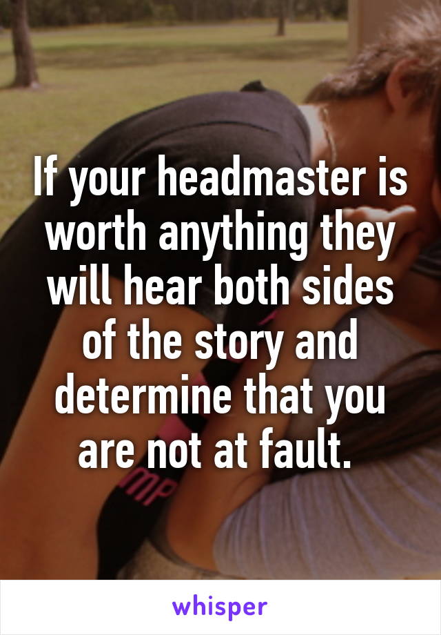 If your headmaster is worth anything they will hear both sides of the story and determine that you are not at fault. 