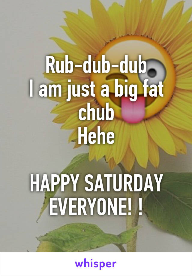 Rub-dub-dub
I am just a big fat chub
Hehe

HAPPY SATURDAY
EVERYONE! !