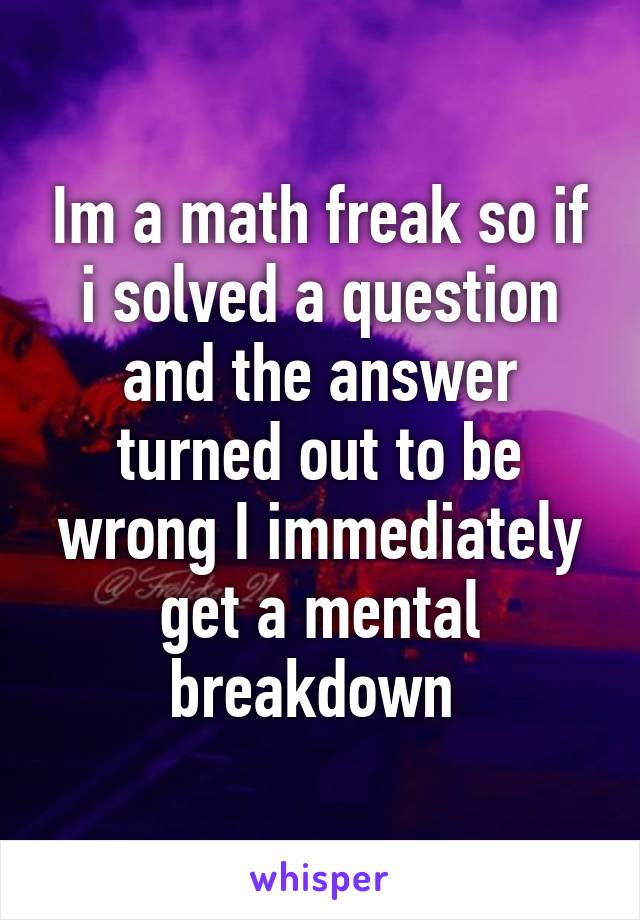 Im a math freak so if i solved a question and the answer turned out to be wrong I immediately get a mental breakdown 