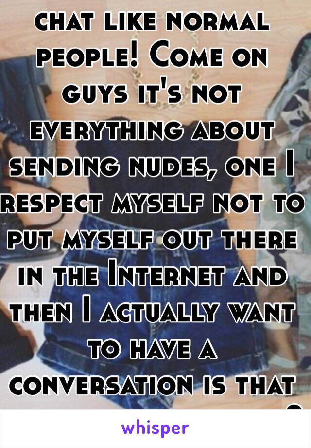 Really? Can't even chat like normal people! Come on guys it's not everything about sending nudes, one I respect myself not to put myself out there in the Internet and then I actually want to have a conversation is that too much to ask for?