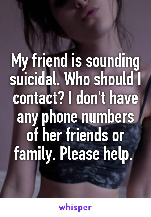 My friend is sounding suicidal. Who should I contact? I don't have any phone numbers of her friends or family. Please help. 