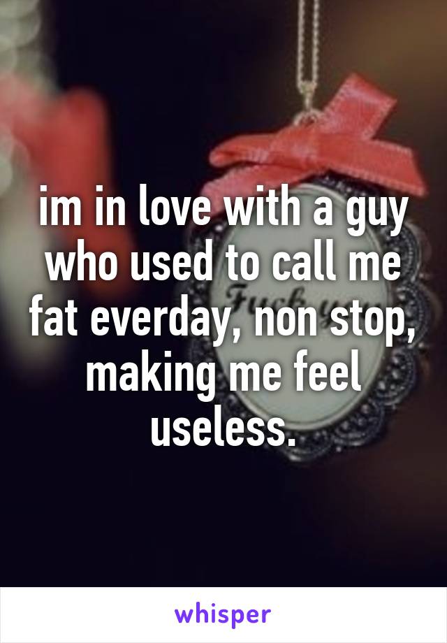 im in love with a guy who used to call me fat everday, non stop, making me feel useless.