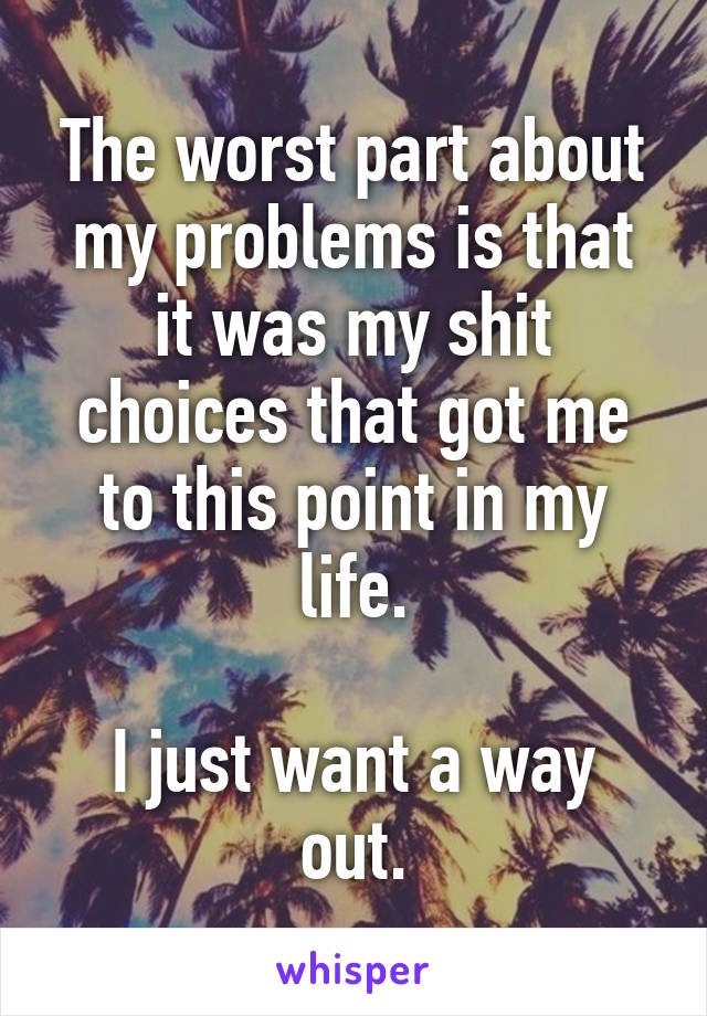 The worst part about my problems is that it was my shit choices that got me to this point in my life.

I just want a way out.