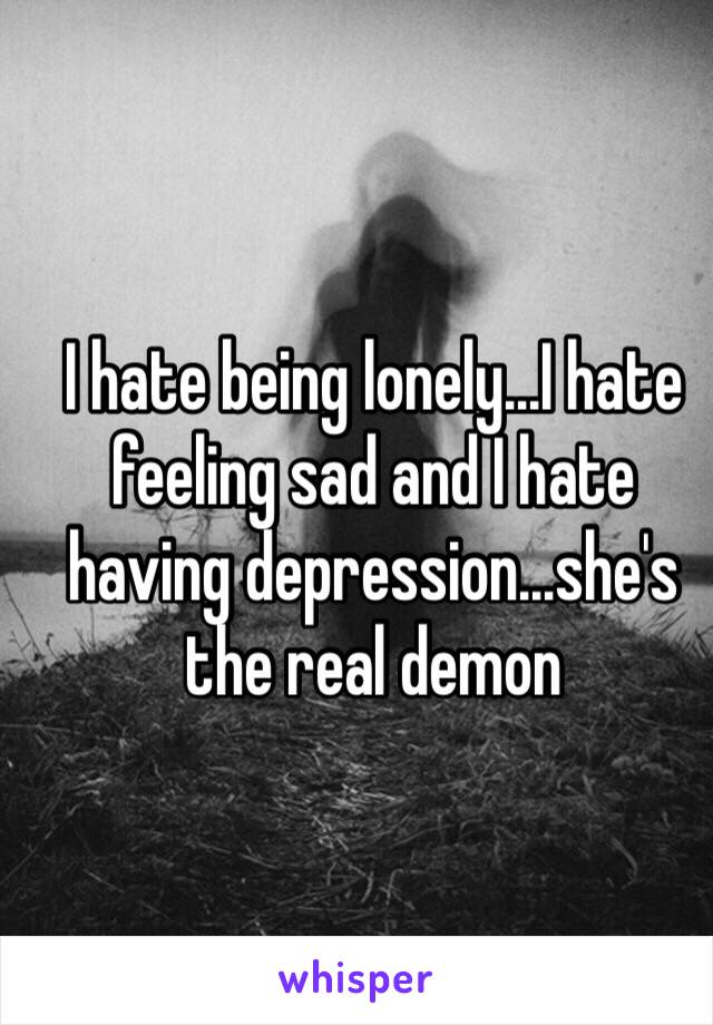 I hate being lonely...I hate feeling sad and I hate having depression...she's the real demon