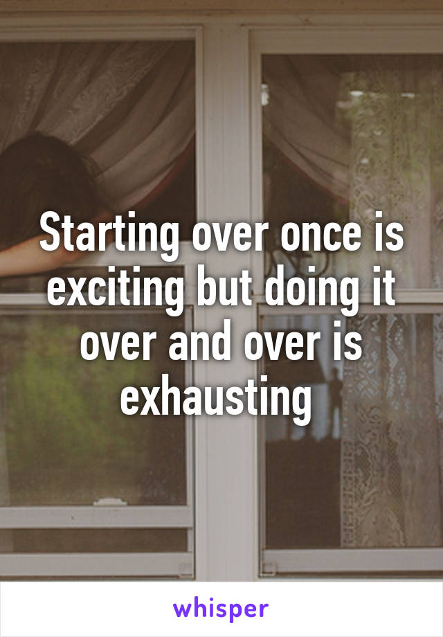 Starting over once is exciting but doing it over and over is exhausting 