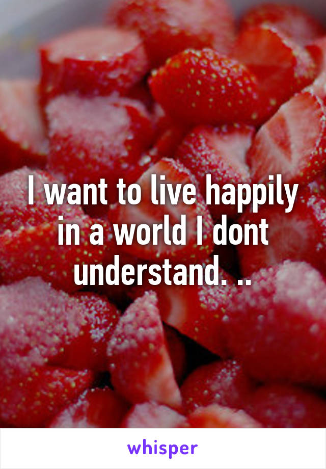 I want to live happily in a world I dont understand. ..