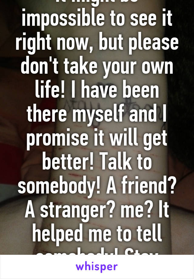 It might be impossible to see it right now, but please don't take your own life! I have been there myself and I promise it will get better! Talk to somebody! A friend? A stranger? me? It helped me to tell somebody! Stay alive, please! 