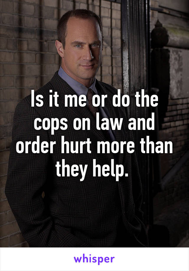 Is it me or do the cops on law and order hurt more than they help. 