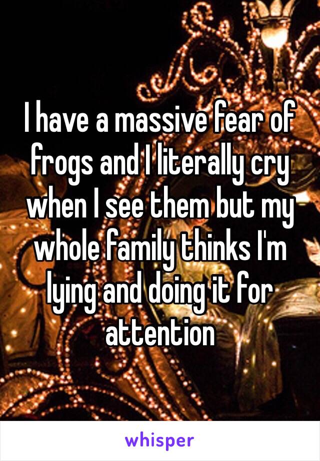 I have a massive fear of frogs and I literally cry when I see them but my whole family thinks I'm lying and doing it for attention 