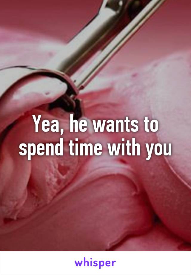 Yea, he wants to spend time with you